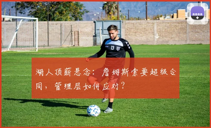 湖人顶薪悬念：詹姆斯索要超级合同，管理层如何应对？