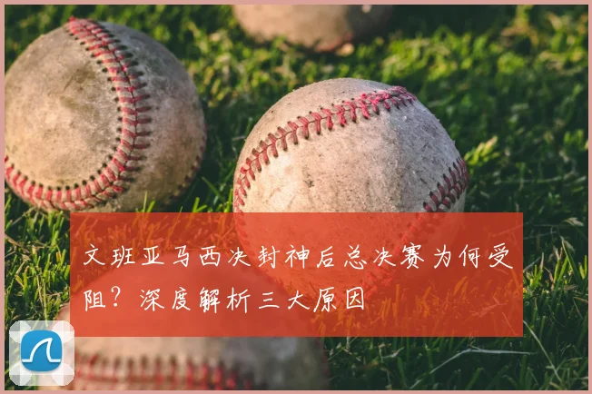 文班亚马西决封神后总决赛为何受阻?深度解析三大原因
