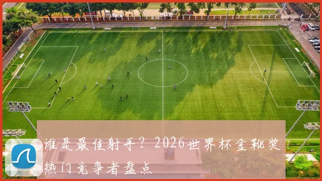 谁是最佳射手？2026世界杯金靴奖热门竞争者盘点