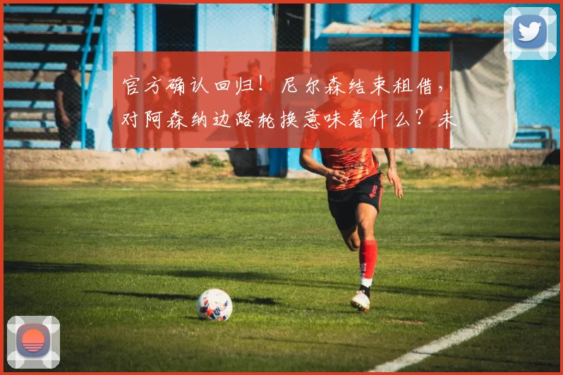 官方确认回归!尼尔森结束租借,对阿森纳边路轮换意味着什么?未来前景分析