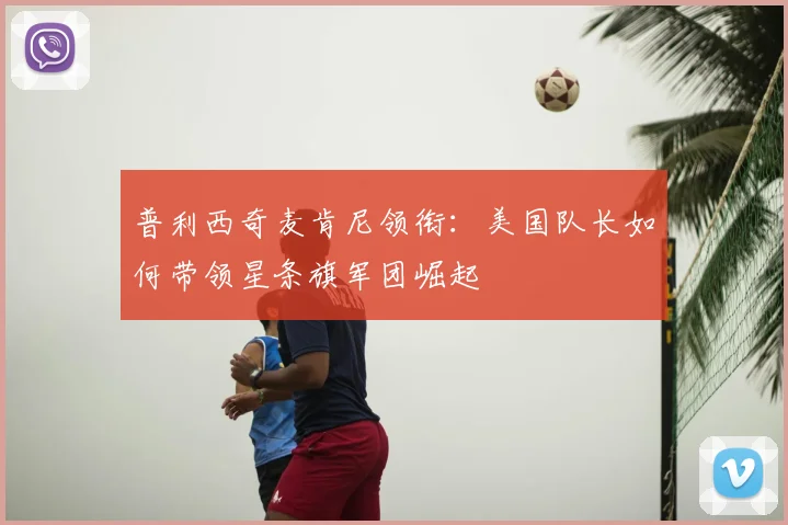 普利西奇麦肯尼领衔:美国队长如何带领星条旗军团崛起