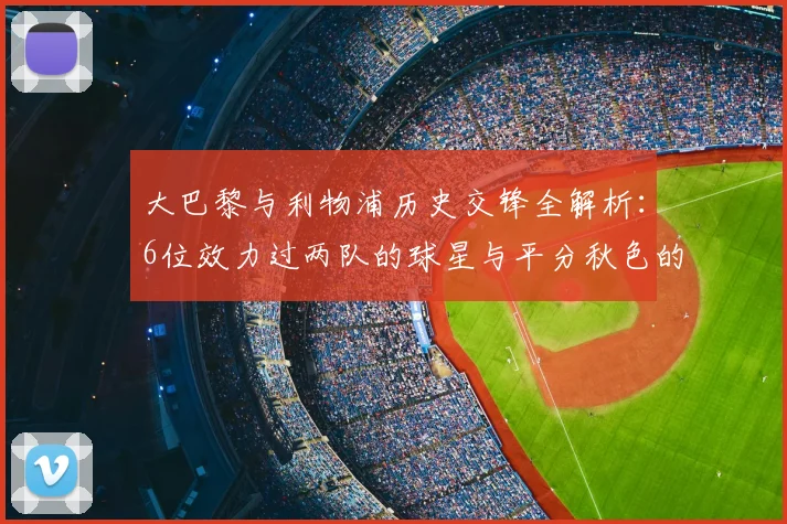大巴黎与利物浦历史交锋全解析:6位效力过两队的球星与平分秋色的胜负记录