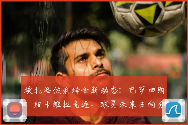 埃扎洛佐利转会新动态:巴萨回购、纽卡维拉竞逐,球员未来去向分析