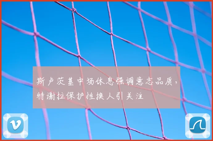 斯卢茨基中场休息强调意志品质，特谢拉保护性换人引关注