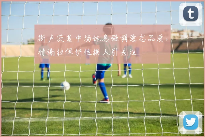 斯卢茨基中场休息强调意志品质，特谢拉保护性换人引关注