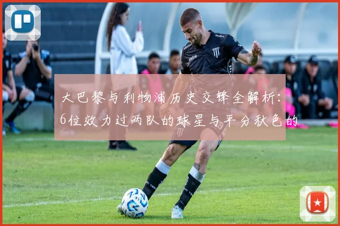大巴黎与利物浦历史交锋全解析：6位效力过两队的球星与平分秋色的胜负记录