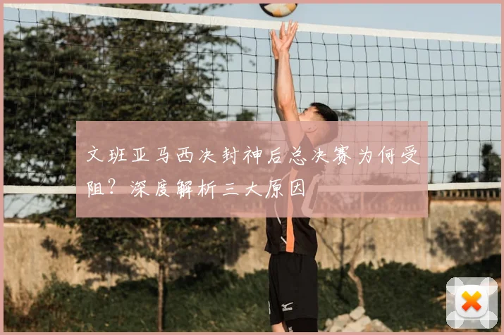 文班亚马西决封神后总决赛为何受阻?深度解析三大原因