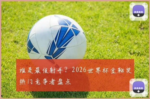 谁是最佳射手?2026世界杯金靴奖热门竞争者盘点