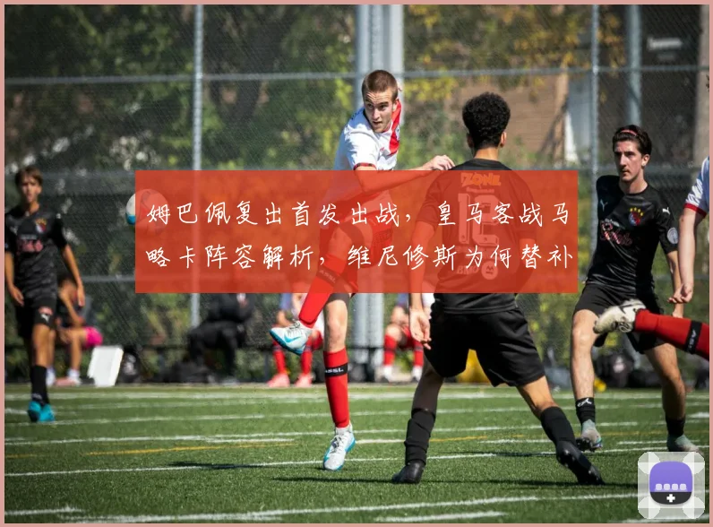 姆巴佩复出首发出战，皇马客战马略卡阵容解析，维尼修斯为何替补待命